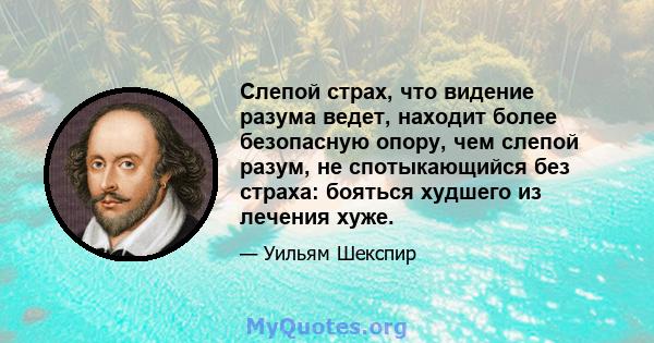 Слепой страх, что видение разума ведет, находит более безопасную опору, чем слепой разум, не спотыкающийся без страха: бояться худшего из лечения хуже.