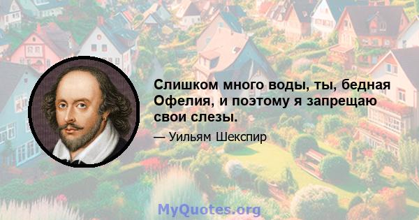 Слишком много воды, ты, бедная Офелия, и поэтому я запрещаю свои слезы.