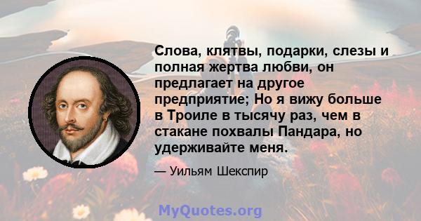 Слова, клятвы, подарки, слезы и полная жертва любви, он предлагает на другое предприятие; Но я вижу больше в Троиле в тысячу раз, чем в стакане похвалы Пандара, но удерживайте меня.