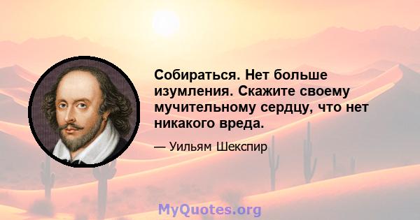 Собираться. Нет больше изумления. Скажите своему мучительному сердцу, что нет никакого вреда.