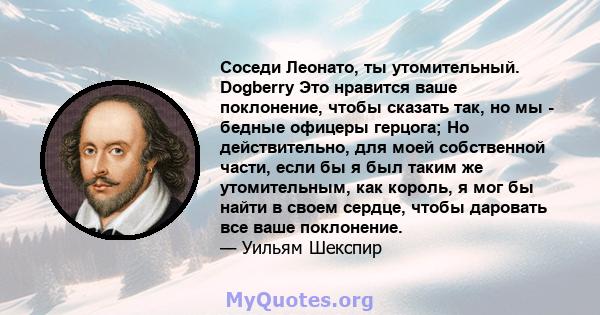 Соседи Леонато, ты утомительный. Dogberry Это нравится ваше поклонение, чтобы сказать так, но мы - бедные офицеры герцога; Но действительно, для моей собственной части, если бы я был таким же утомительным, как король, я 