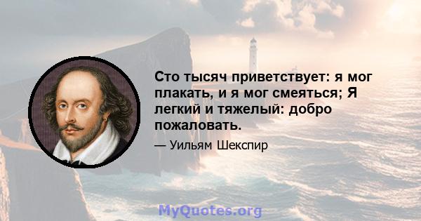 Сто тысяч приветствует: я мог плакать, и я мог смеяться; Я легкий и тяжелый: добро пожаловать.