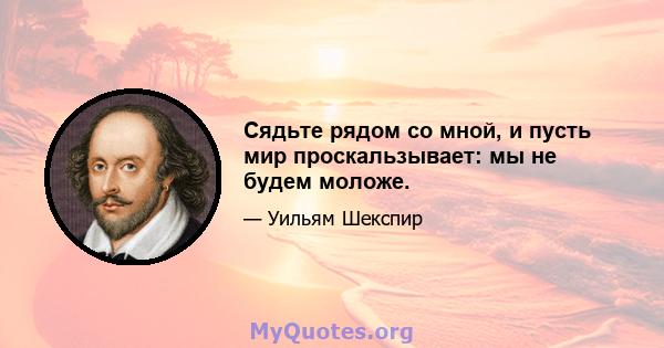 Сядьте рядом со мной, и пусть мир проскальзывает: мы не будем моложе.