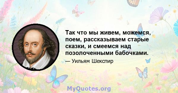 Так что мы живем, можемся, поем, рассказываем старые сказки, и смеемся над позолоченными бабочками.