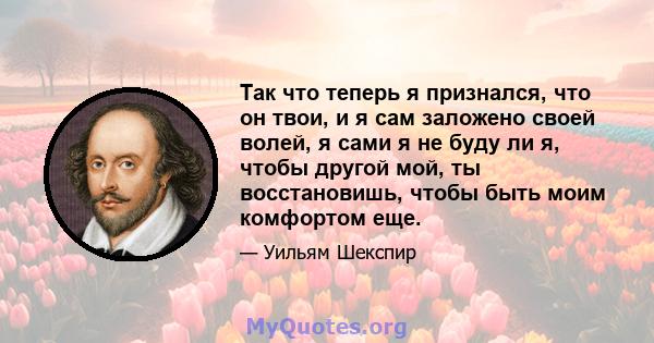 Так что теперь я признался, что он твои, и я сам заложено своей волей, я сами я не буду ли я, чтобы другой мой, ты восстановишь, чтобы быть моим комфортом еще.