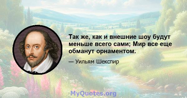 Так же, как и внешние шоу будут меньше всего сами; Мир все еще обманут орнаментом.