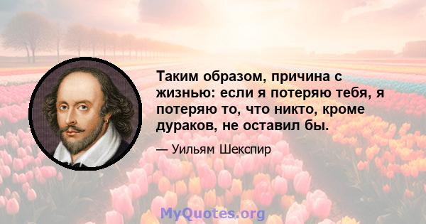 Таким образом, причина с жизнью: если я потеряю тебя, я потеряю то, что никто, кроме дураков, не оставил бы.