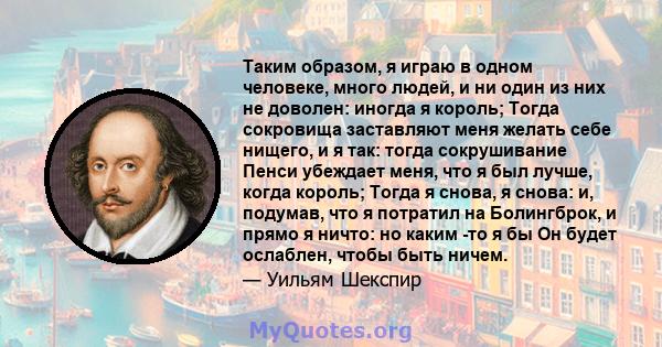 Таким образом, я играю в одном человеке, много людей, и ни один из них не доволен: иногда я король; Тогда сокровища заставляют меня желать себе нищего, и я так: тогда сокрушивание Пенси убеждает меня, что я был лучше,