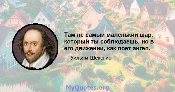 Там не самый маленький шар, который ты соблюдаешь, но в его движении, как поет ангел.