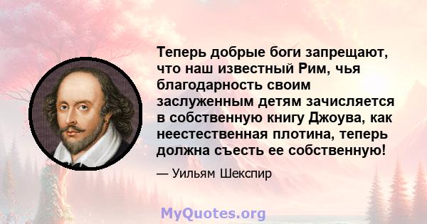 Теперь добрые боги запрещают, что наш известный Рим, чья благодарность своим заслуженным детям зачисляется в собственную книгу Джоува, как неестественная плотина, теперь должна съесть ее собственную!