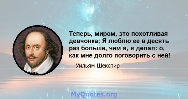 Теперь, миром, это похотливая девчонка; Я люблю ее в десять раз больше, чем я, я делал: о, как мне долго поговорить с ней!