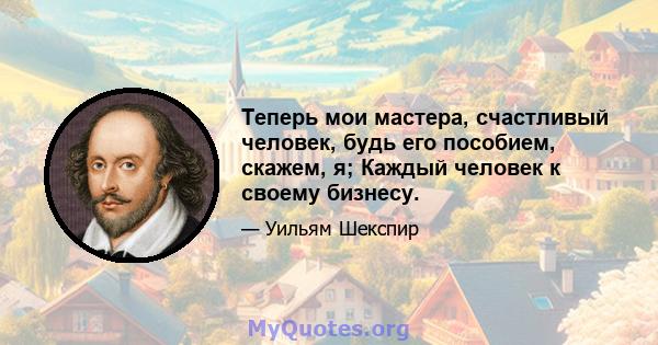 Теперь мои мастера, счастливый человек, будь его пособием, скажем, я; Каждый человек к своему бизнесу.