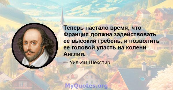 Теперь настало время, что Франция должна задействовать ее высокий гребень, и позволить ее головой упасть на колени Англии.