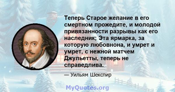 Теперь Старое желание в его смертном прожедите, и молодой привязанности разрывы как его наследник; Эта ярмарка, за которую любовнона, и умрет и умрет, с нежной матчем Джульетты, теперь не справедлива.