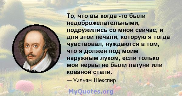 То, что вы когда -то были недоброжелательными, подружились со мной сейчас, и для этой печали, которую я тогда чувствовал, нуждаются в том, что я должен под моим наружным луком, если только мои нервы не были латуни или