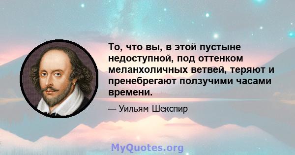 То, что вы, в этой пустыне недоступной, под оттенком меланхоличных ветвей, теряют и пренебрегают ползучими часами времени.