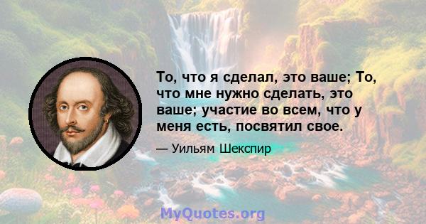 То, что я сделал, это ваше; То, что мне нужно сделать, это ваше; участие во всем, что у меня есть, посвятил свое.