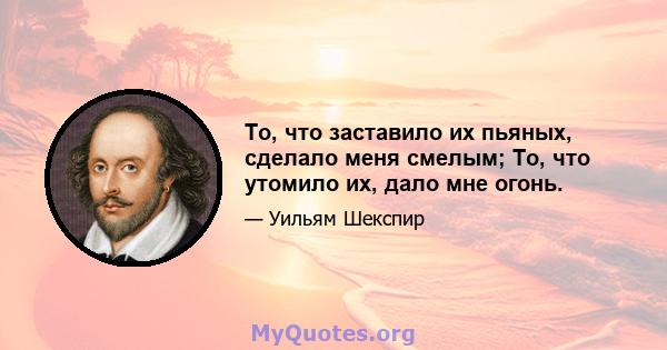 То, что заставило их пьяных, сделало меня смелым; То, что утомило их, дало мне огонь.