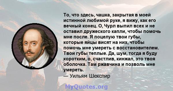 То, что здесь, чашка, закрытая в моей истинной любимой руке, я вижу, как его вечный конец. О, Чурл выпил всех и не оставил дружеского капли, чтобы помочь мне после. Я поцелую твои губы, которые яйцы висят на них, чтобы