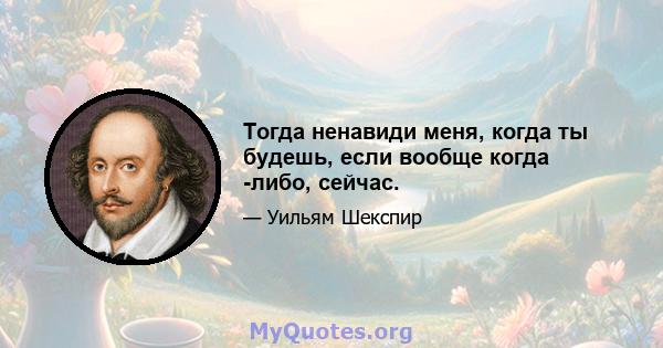 Тогда ненавиди меня, когда ты будешь, если вообще когда -либо, сейчас.