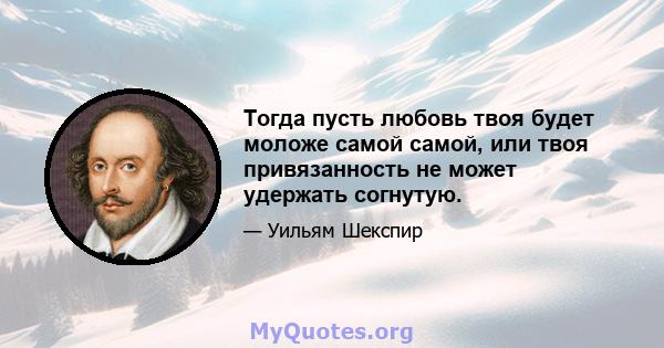 Тогда пусть любовь твоя будет моложе самой самой, или твоя привязанность не может удержать согнутую.