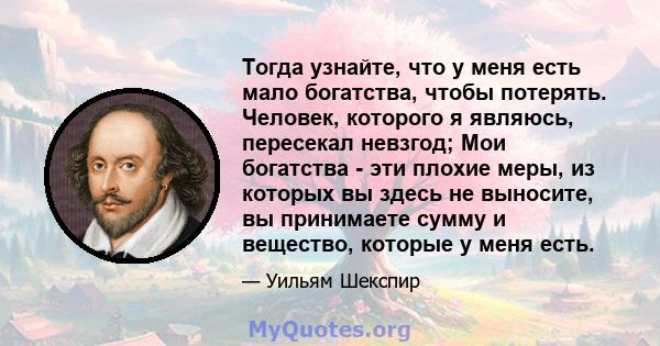 Тогда узнайте, что у меня есть мало богатства, чтобы потерять. Человек, которого я являюсь, пересекал невзгод; Мои богатства - эти плохие меры, из которых вы здесь не выносите, вы принимаете сумму и вещество, которые у