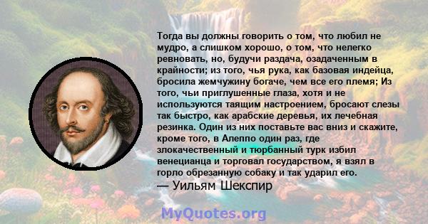 Тогда вы должны говорить о том, что любил не мудро, а слишком хорошо, о том, что нелегко ревновать, но, будучи раздача, озадаченным в крайности; из того, чья рука, как базовая индейца, бросила жемчужину богаче, чем все