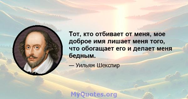 Тот, кто отбивает от меня, мое доброе имя лишает меня того, что обогащает его и делает меня бедным.