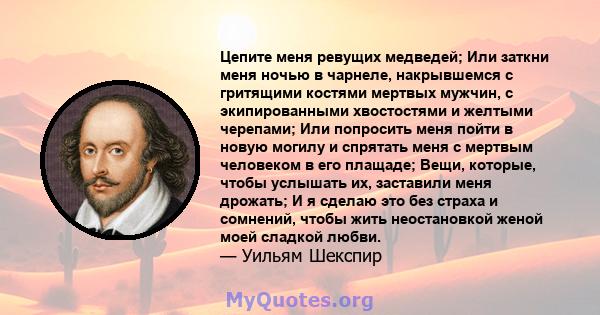 Цепите меня ревущих медведей; Или заткни меня ночью в чарнеле, накрывшемся с гритящими костями мертвых мужчин, с экипированными хвостостями и желтыми черепами; Или попросить меня пойти в новую могилу и спрятать меня с