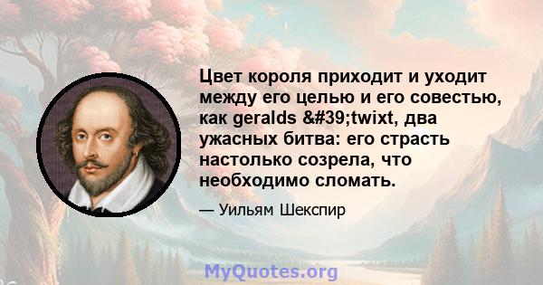 Цвет короля приходит и уходит между его целью и его совестью, как geralds 'twixt, два ужасных битва: его страсть настолько созрела, что необходимо сломать.