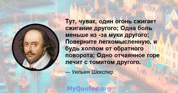 Тут, чувак, один огонь сжигает сжигание другого; Одна боль меньше из -за муки другого; Поверните легкомысленную, и будь холпом от обратного поворота; Одно отчаянное горе лечит с томитом другого.