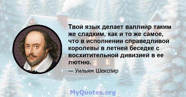 Твой язык делает валлийр таким же сладким, как и то же самое, что в исполнении справедливой королевы в летней беседке с восхитительной дивизией в ее лютню.