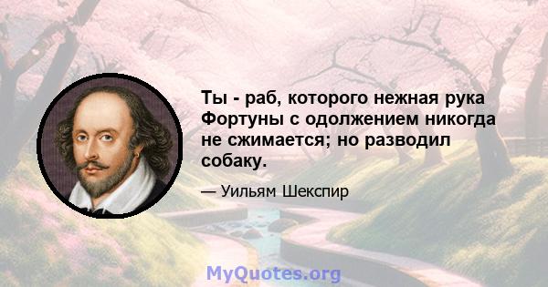 Ты - раб, которого нежная рука Фортуны с одолжением никогда не сжимается; но разводил собаку.