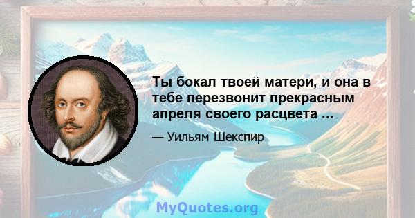 Ты бокал твоей матери, и она в тебе перезвонит прекрасным апреля своего расцвета ...