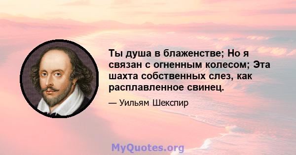 Ты душа в блаженстве; Но я связан с огненным колесом; Эта шахта собственных слез, как расплавленное свинец.