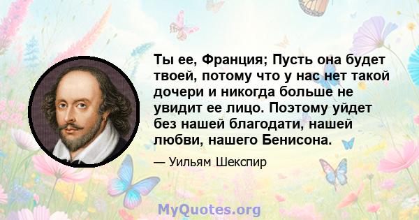 Ты ее, Франция; Пусть она будет твоей, потому что у нас нет такой дочери и никогда больше не увидит ее лицо. Поэтому уйдет без нашей благодати, нашей любви, нашего Бенисона.