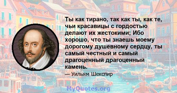 Ты как тирано, так как ты, как те, чьи красавицы с гордостью делают их жестокими; Ибо хорошо, что ты знаешь моему дорогому душевному сердцу, ты самый честный и самый драгоценный драгоценный камень.