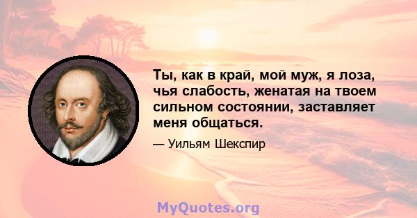 Ты, как в край, мой муж, я лоза, чья слабость, женатая на твоем сильном состоянии, заставляет меня общаться.