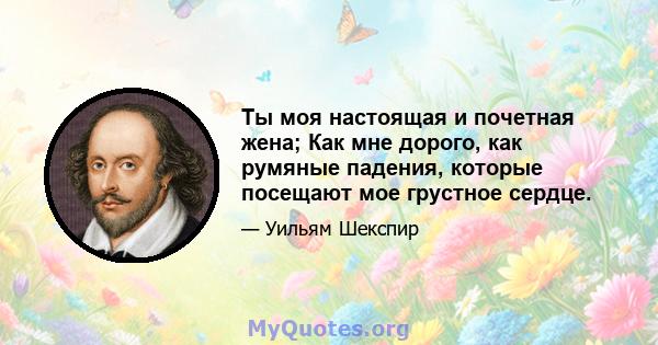 Ты моя настоящая и почетная жена; Как мне дорого, как румяные падения, которые посещают мое грустное сердце.