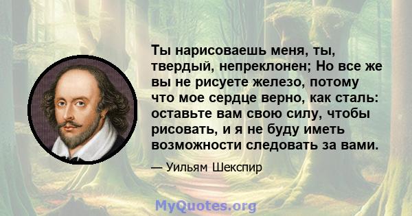 Ты нарисоваешь меня, ты, твердый, непреклонен; Но все же вы не рисуете железо, потому что мое сердце верно, как сталь: оставьте вам свою силу, чтобы рисовать, и я не буду иметь возможности следовать за вами.