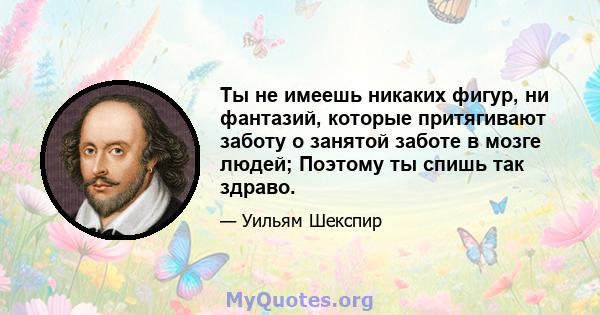 Ты не имеешь никаких фигур, ни фантазий, которые притягивают заботу о занятой заботе в мозге людей; Поэтому ты спишь так здраво.