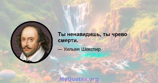 Ты ненавидишь, ты чрево смерти.