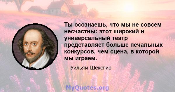 Ты осознаешь, что мы не совсем несчастны: этот широкий и универсальный театр представляет больше печальных конкурсов, чем сцена, в которой мы играем.