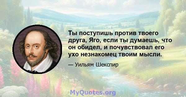 Ты поступишь против твоего друга, Яго, если ты думаешь, что он обидел, и почувствовал его ухо незнакомец твоим мысли.