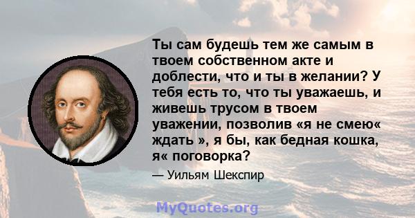 Ты сам будешь тем же самым в твоем собственном акте и доблести, что и ты в желании? У тебя есть то, что ты уважаешь, и живешь трусом в твоем уважении, позволив «я не смею« ждать », я бы, как бедная кошка, я« поговорка?