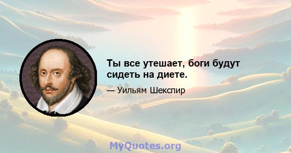 Ты все утешает, боги будут сидеть на диете.