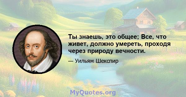 Ты знаешь, это общее; Все, что живет, должно умереть, проходя через природу вечности.