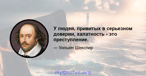 У людей, привитых в серьезном доверии, халатность - это преступление.