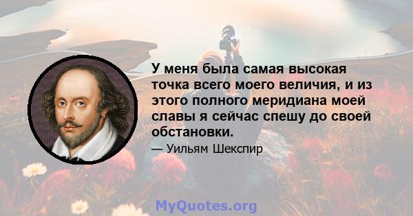 У меня была самая высокая точка всего моего величия, и из этого полного меридиана моей славы я сейчас спешу до своей обстановки.