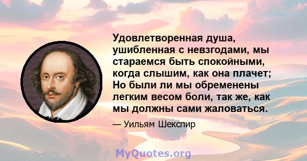 Удовлетворенная душа, ушибленная с невзгодами, мы стараемся быть спокойными, когда слышим, как она плачет; Но были ли мы обременены легким весом боли, так же, как мы должны сами жаловаться.